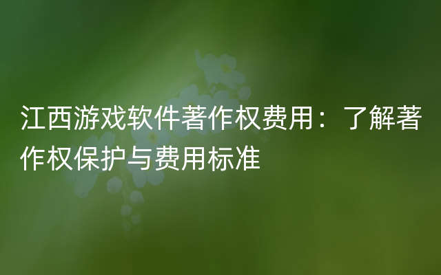 江西游戏软件著作权费用：了解著作权保护与费用标准