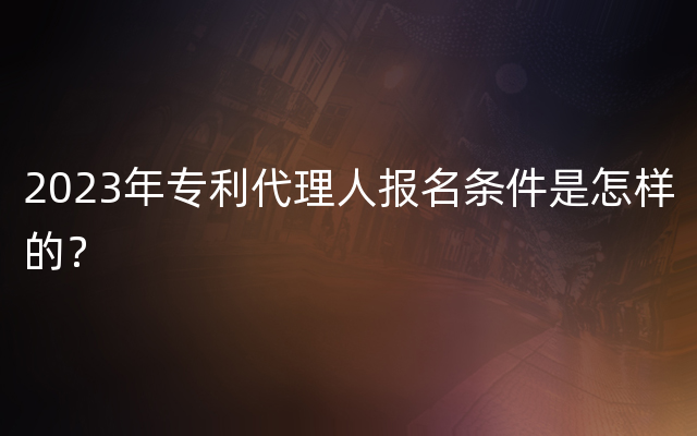 2023年专利代理人报名条件是怎样的？