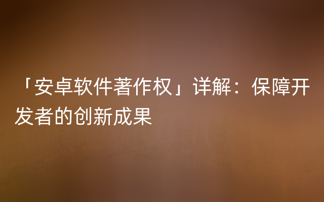 「安卓软件著作权」详解：保障开发者的创新成果