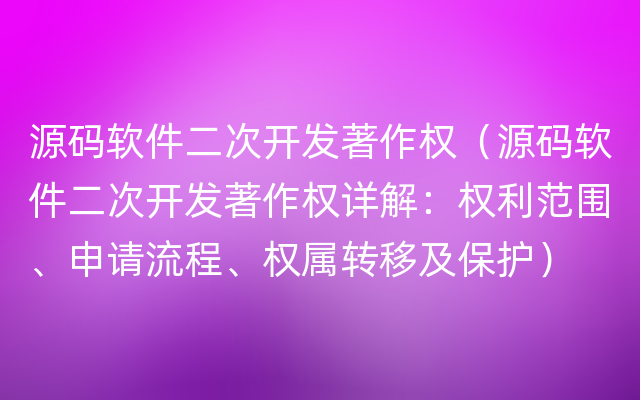 源码软件二次开发著作权（源码软件二次开发著作权详解：权利范围、申请流程、权属转移及保护）