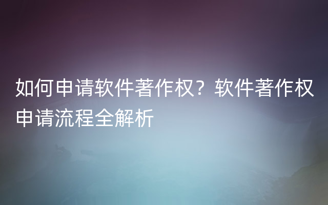 如何申请软件著作权？软件著作权申请流程全解析