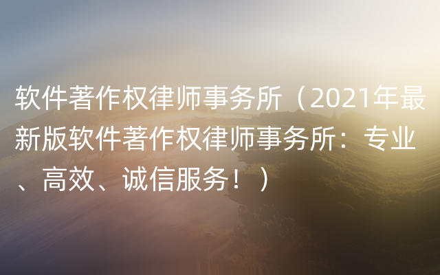 软件著作权律师事务所（2021年最新版软件著作权律师事务所：专业、高效、诚信服务！）