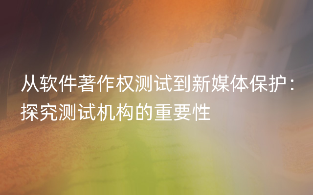 从软件著作权测试到新媒体保护：探究测试机构的重要性