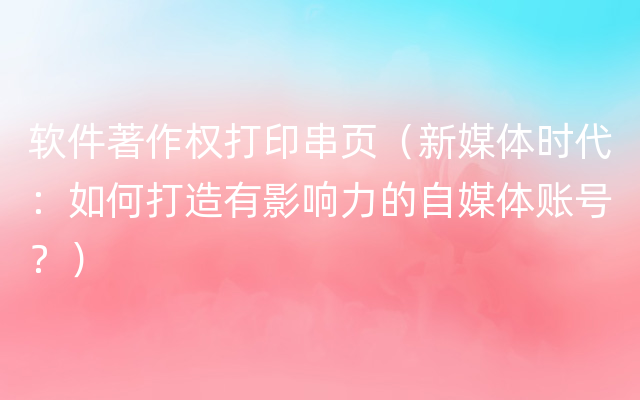 软件著作权打印串页（新媒体时代：如何打造有影响力的自媒体账号？）