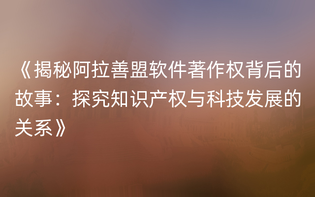 《揭秘阿拉善盟软件著作权背后的故事：探究知识产权与科技发展的关系》