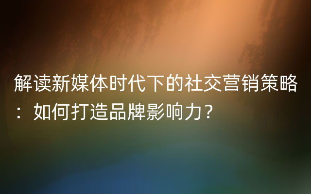 解读新媒体时代下的社交营销策略：如何打造品牌影响力？