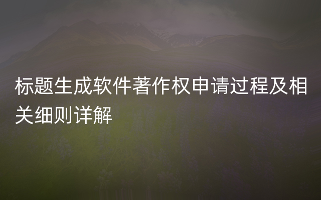 标题生成软件著作权申请过程及相关细则详解