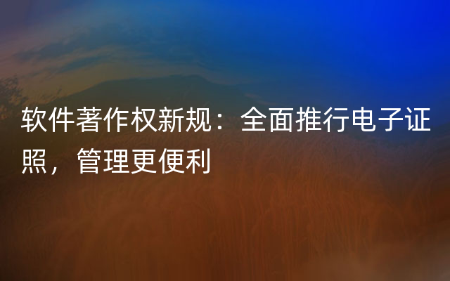 软件著作权新规：全面推行电子证照，管理更便利