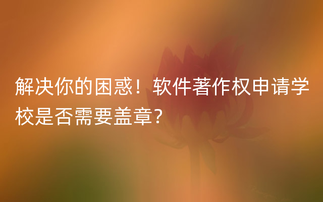 解决你的困惑！软件著作权申请学校是否需要盖章？