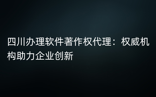 四川办理软件著作权代理：权威机构助力企业创新