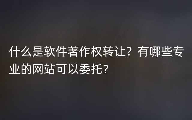 什么是软件著作权转让？有哪些专业的网站可以委托？