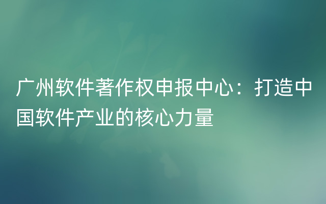 广州软件著作权申报中心：打造中国软件产业的核心力量