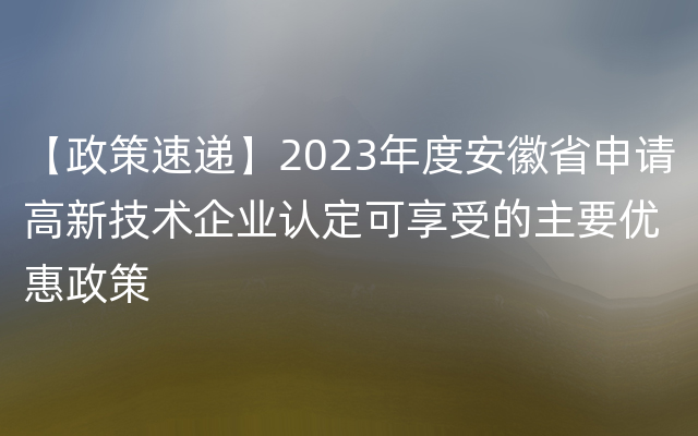 【政策速递】2023年度安徽省申请高新技术企业认定可享受的主要优惠政策