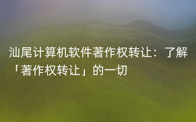 汕尾计算机软件著作权转让：了解「著作权转让」的一切