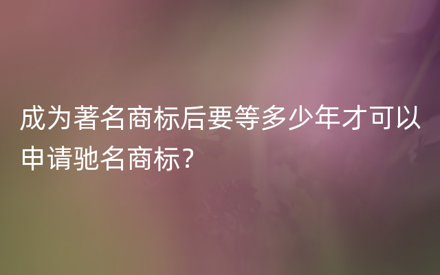 成为著名商标后要等多少年才可以申请驰名商标？