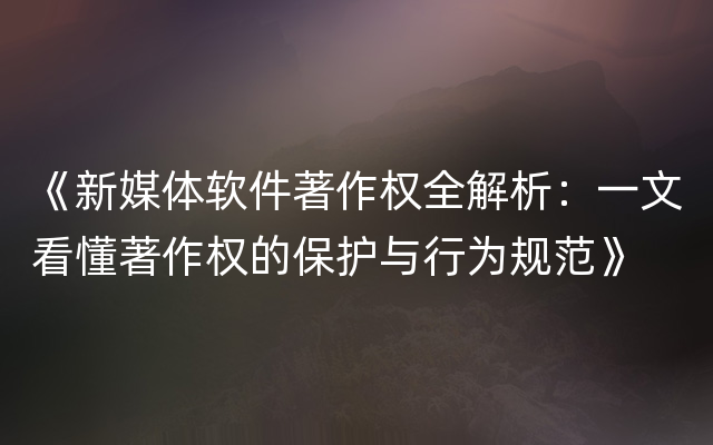 《新媒体软件著作权全解析：一文看懂著作权的保护与行为规范》