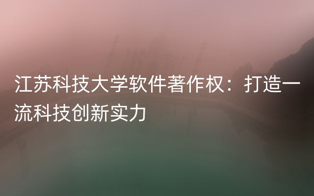 江苏科技大学软件著作权：打造一流科技创新实力