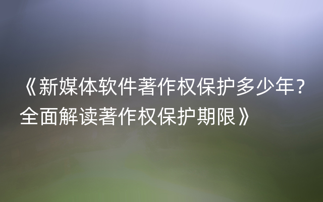 《新媒体软件著作权保护多少年？全面解读著作权保护期限》