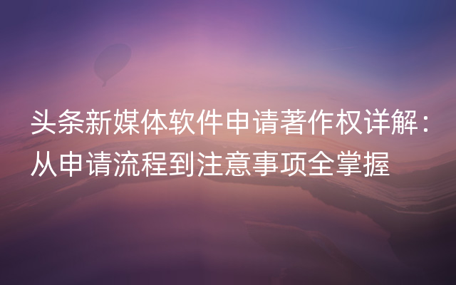 头条新媒体软件申请著作权详解：从申请流程到注意事项全掌握