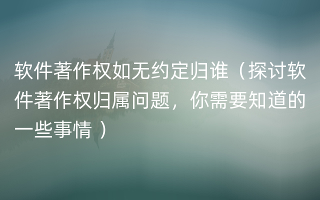 软件著作权如无约定归谁（探讨软件著作权归属问题，你需要知道的一些事情 ）