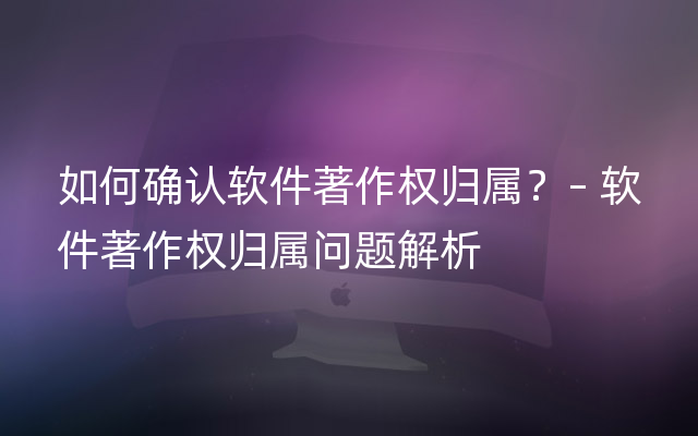 如何确认软件著作权归属？– 软件著作权归属问题解析