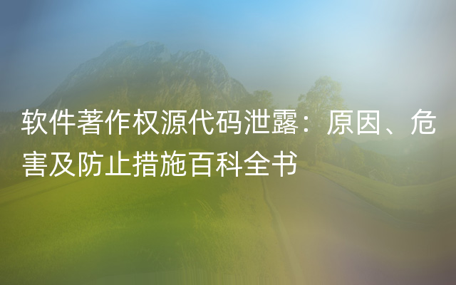 软件著作权源代码泄露：原因、危害及防止措施百科全书