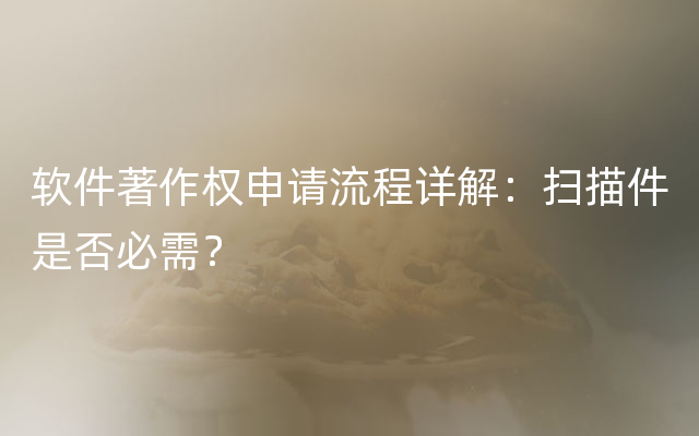 软件著作权申请流程详解：扫描件是否必需？