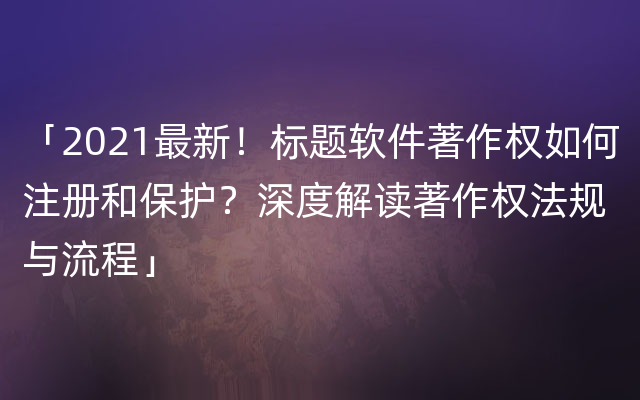 「2021最新！标题软件著作权如何注册和保护？深度解读著作权法规与流程」