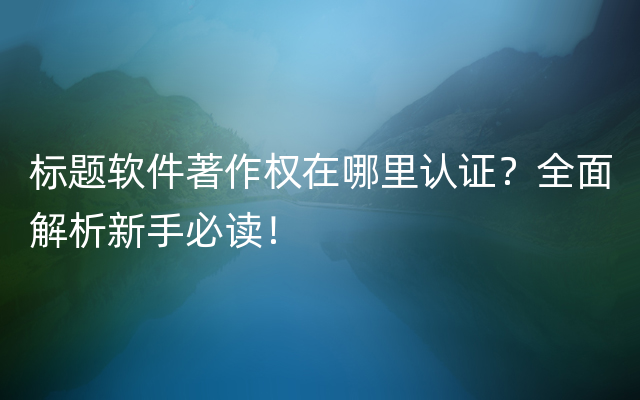 标题软件著作权在哪里认证？全面解析新手必读！