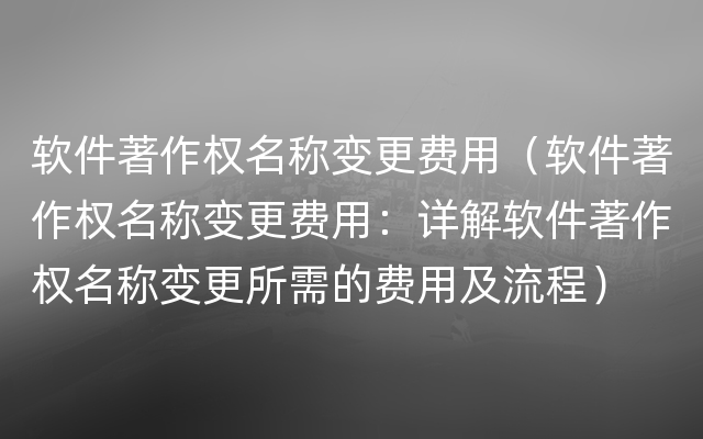 软件著作权名称变更费用（软件著作权名称变更费用：详解软件著作权名称变更所需的费用及流程）