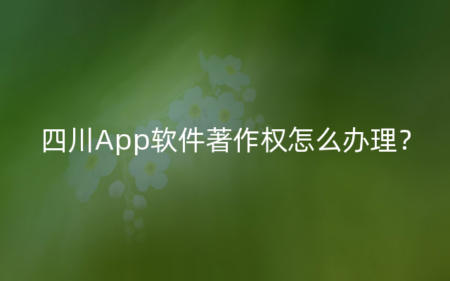 四川App软件著作权怎么办理？