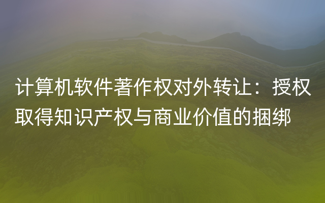 计算机软件著作权对外转让：授权取得知识产权与商业价值的捆绑