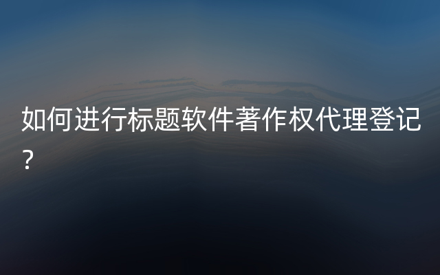 如何进行标题软件著作权代理登记？