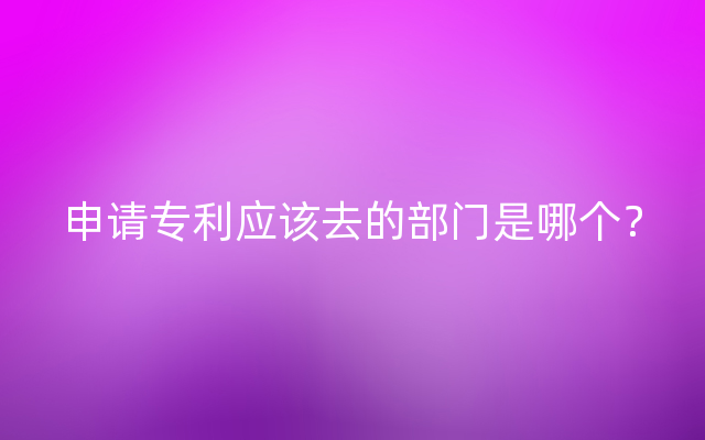 申请专利应该去的部门是哪个？