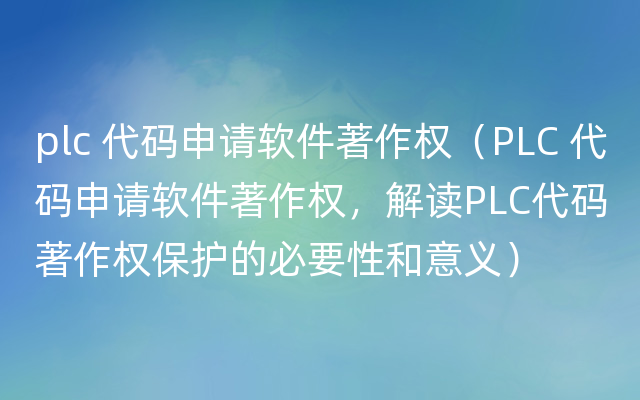 plc 代码申请软件著作权（PLC 代码申请软件著作权，解读PLC代码著作权保护的必要性和意义）