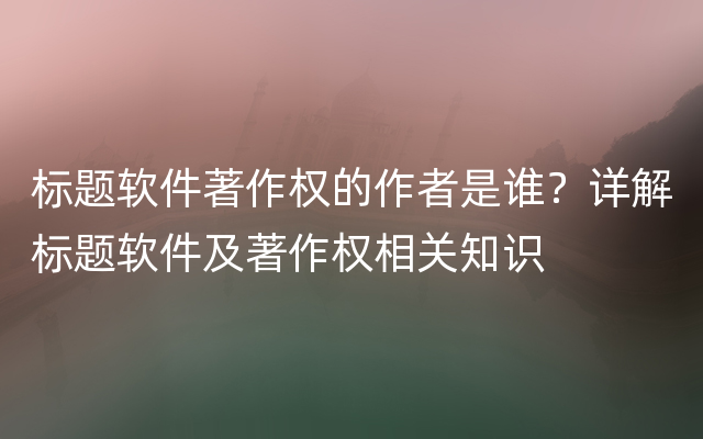 标题软件著作权的作者是谁？详解标题软件及著作权相关知识