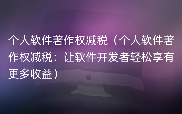 个人软件著作权减税（个人软件著作权减税：让软件开发者轻松享有更多收益）