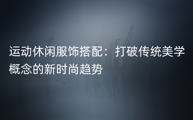 运动休闲服饰搭配：打破传统美学概念的新时尚趋势