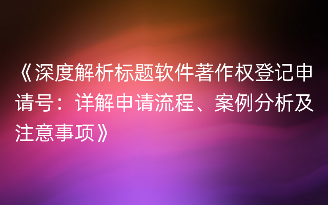 《深度解析标题软件著作权登记申请号：详解申请流程、案例分析及注意事项》