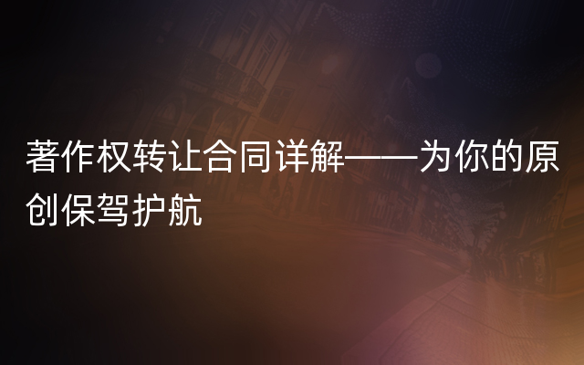 著作权转让合同详解——为你的原创保驾护航