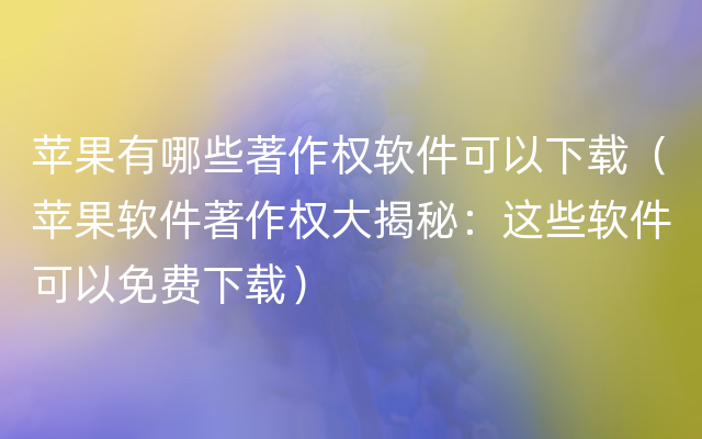 苹果有哪些著作权软件可以下载（苹果软件著作权大揭秘：这些软件可以免费下载）