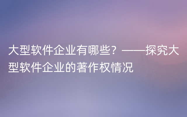 大型软件企业有哪些？——探究大型软件企业的著作权情况