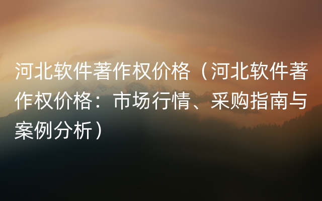 河北软件著作权价格（河北软件著作权价格：市场行情、采购指南与案例分析）