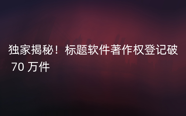 独家揭秘！标题软件著作权登记破 70 万件