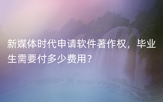 新媒体时代申请软件著作权，毕业生需要付多少费用？