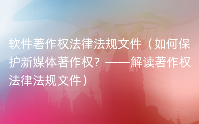 软件著作权法律法规文件（如何保护新媒体著作权？——解读著作权法律法规文件）