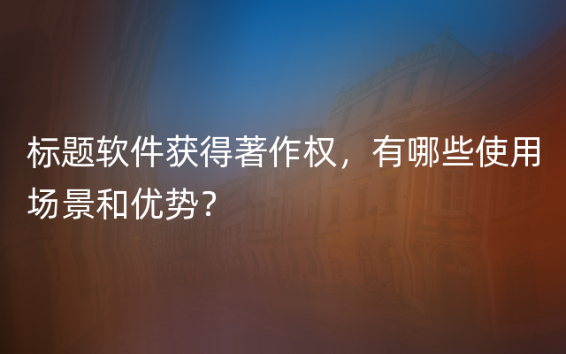 标题软件获得著作权，有哪些使用场景和优势？