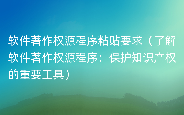 软件著作权源程序粘贴要求（了解软件著作权源程序：保护知识产权的重要工具）