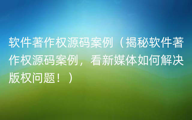 软件著作权源码案例（揭秘软件著作权源码案例，看新媒体如何解决版权问题！）