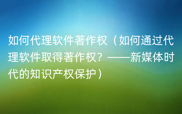 如何代理软件著作权（如何通过代理软件取得著作权？——新媒体时代的知识产权保护）